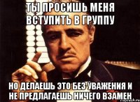 ты просишь меня вступить в группу но делаешь это без уважения и не предлагаешь ничего взамен