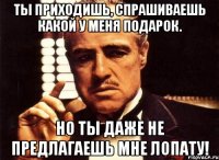 ты приходишь, спрашиваешь какой у меня подарок. но ты даже не предлагаешь мне лопату!