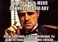 ты просишь меня лайкнуть твою аву но ты просишь это без уважения, ты даже не показываешь мне сиськи