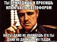 ты приходишь и просишь илью быть светофором но ты даже не уважаешь его.ты даже не даришь ему тедди