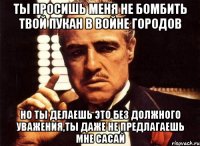 ты просишь меня не бомбить твой пукан в войне городов но ты делаешь это без должного уважения,ты даже не предлагаешь мне сасай