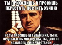 ты приходишь и просишь перестать постить хуйню но ты просишь без уважения, ты не предлагаешь мне дружбу, ты даже не называешь меня братаном