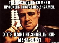 ты приходишь ко мне и просишь поставить экзамен, хотя даже не знаешь, как меня зовут