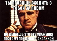 ты просишь сходить с тобой за пивом но делаешь это без уважения поэтому пойдешь с оксанкой