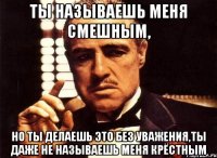 ты называешь меня смешным, но ты делаешь это без уважения,ты даже не называешь меня крёстным