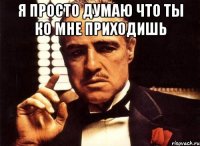 я просто думаю что ты ко мне приходишь 