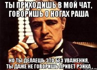 ты приходишь в мой чат, говоришь о ногах раша но ты делаешь это без уважения, ты даже не говоришь привет рэйка