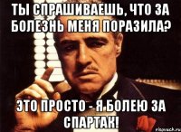 ты спрашиваешь, что за болезнь меня поразила? это просто - я болею за спартак!