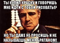 ты купил краску и говоришь мне идти с тобой рисовать!? но ты даже не просишь и не называешь меня братаном!