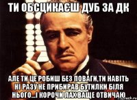 ти обсцикаєш дуб за дк але ти це робиш без поваги,ти навіть ні разу не прибирав бутилки біля нього...і корочи лах ваще отвичаю