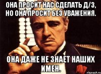 она просит нас сделать д/з, но она просит без уважения. она даже не знает наших имен.