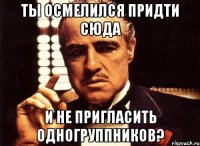 ты осмелился придти сюда и не пригласить одногруппников?