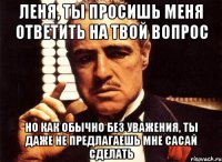 леня, ты просишь меня ответить на твой вопрос но как обычно без уважения, ты даже не предлагаешь мне сасай сделать