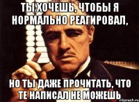 ты хочешь, чтобы я нормально реагировал, но ты даже прочитать, что те написал не можешь