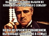 вы только недавно вышли из клана и просите дружбу с семьей? но вы не просите с уважением, вы вообще больше не в семье!