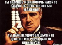 ты просишь меня помочь какой то бабе,но ты делаешь это без уважения! ты даже не здороваешься и не целуешь мне руку,и даже не клянешься!