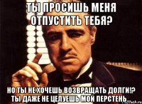 ты просишь меня отпустить тебя? но ты не хочешь возвращать долги!? ты даже не целуешь мой перстень...