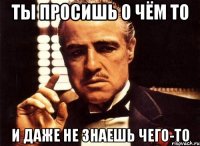 ты просишь о чём то и даже не знаешь чего-то