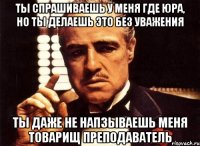 ты спрашиваешь у меня где юра, но ты делаешь это без уважения ты даже не напзываешь меня товарищ преподаватель