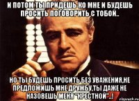 и потом ты придешь ко мне и будешь просить поговорить с тобой.. но ты будешь просить без уважения,не предложишь мне дружбу,ты даже не назовешь меня "крестной"..!