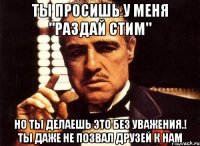 ты просишь у меня "раздай стим" но ты делаешь это без уважения.! ты даже не позвал друзей к нам