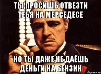 ты просишь отвезти тебя на мерседесе но ты даже не даёшь деньги на бензин