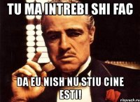 tu ma intrebi shi fac da eu nish nu stiu cine esti!