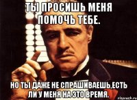 ты просишь меня помочь тебе. но ты даже не спрашиваешь,есть ли у меня на это время.