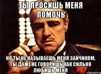 ты просишь меня помочь но ты не называешь меня зайчиком, ты даже не говоришь как сильно любишь меня