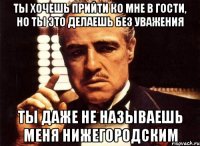 ты хочешь прийти ко мне в гости, но ты это делаешь без уважения ты даже не называешь меня нижегородским