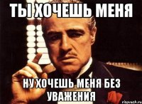 ты хочешь меня ну хочешь меня без уважения