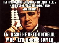 ты приходишь ко мне,и предлогаешь найти егора,без какого либо уважения ты даже не предлогаешь мне чего-либо в замен