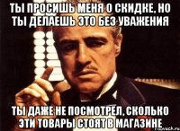 ты просишь меня о скидке, но ты делаешь это без уважения ты даже не посмотрел, сколько эти товары стоят в магазине