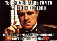 ты скидываешь то что мне не интересно и ты хочешь что бы я рукоплескал тому чего не понимаю..