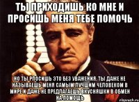 ты приходишь ко мне и просишь меня тебе помочь но ты рпосишь это без уважения, ты даже не называешь меня самым лучшим человеком в мире и даже не предлагаешь вкусняшки в обмен на помощь