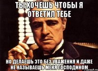 ты хочешь чтобы я ответил тебе но делаешь это без уважения и даже не называешь меня господином