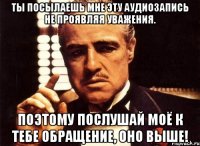 ты посылаешь мне эту аудиозапись не проявляя уважения. поэтому послушай моё к тебе обращение, оно выше!