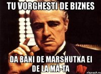 tu vorghesti de biznes da bani de marshutka ei de la mă-ta