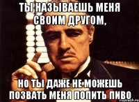 ты называешь меня своим другом, но ты даже не можешь позвать меня попить пиво