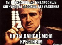 ты приходишь ко мне,просишь сигну но ты просишь без уважения но ты даже не меня крестным