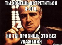 ты хочешь встретиться 8-ого, но ты просишь это без уважения