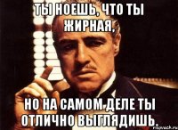 ты ноешь, что ты жирная, но на самом деле ты отлично выглядишь.