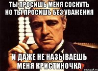 ты просишь меня соснуть но ты просишь без уважения и даже не называешь меня кристиночка