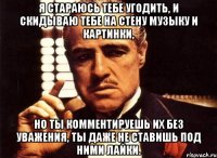 я стараюсь тебе угодить, и скидываю тебе на стену музыку и картинки, но ты комментируешь их без уважения, ты даже не ставишь под ними лайки.