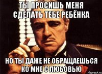 ты просишь меня сделать тебе ребёнка но ты даже не обращаешься ко мне с любовью