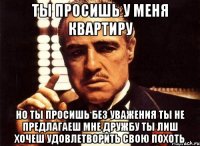 ты просишь у меня квартиру но ты просишь без уважения ты не предлагаеш мне дружбу ты лиш хочеш удовлетворить свою похоть