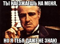 ты наезжаешь на меня, но я тебя даже не знаю