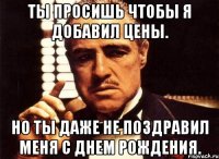 ты просишь чтобы я добавил цены. но ты даже не поздравил меня с днем рождения.