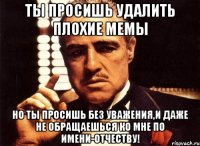 ты просишь удалить плохие мемы но ты просишь без уважения,и даже не обращаешься ко мне по имени-отчеству!