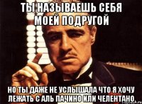 ты называешь себя моей подругой но ты даже не услышала что я хочу лежать с аль пачино или челентано